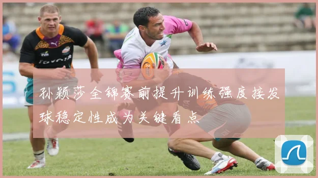 孙颖莎全锦赛前提升训练强度接发球稳定性成为关键看点