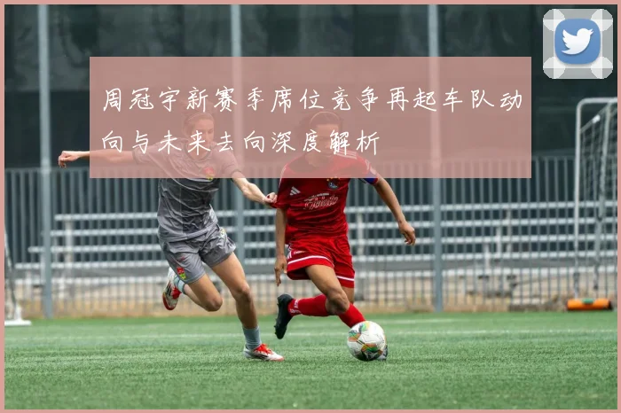 周冠宇新赛季席位竞争再起车队动向与未来去向深度解析